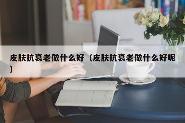 皮肤抗衰老做什么好（皮肤抗衰老做什么好呢）