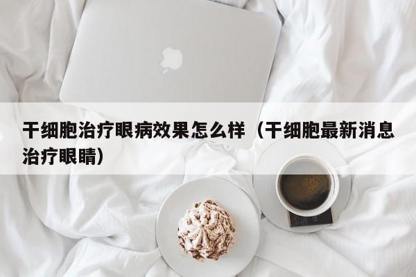 干细胞治疗眼病效果怎么样（干细胞最新消息治疗眼睛）