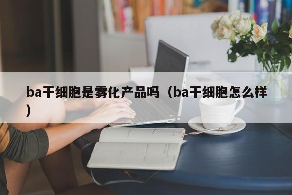 ba干细胞是雾化产品吗（ba干细胞怎么样）