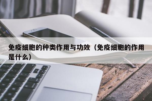 免疫细胞的种类作用与功效（免疫细胞的作用是什么）