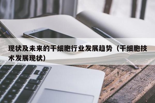 现状及未来的干细胞行业发展趋势（干细胞技术发展现状）