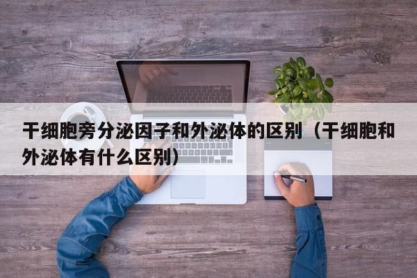 干细胞旁分泌因子和外泌体的区别（干细胞和外泌体有什么区别）