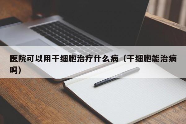 医院可以用干细胞治疗什么病（干细胞能治病吗）