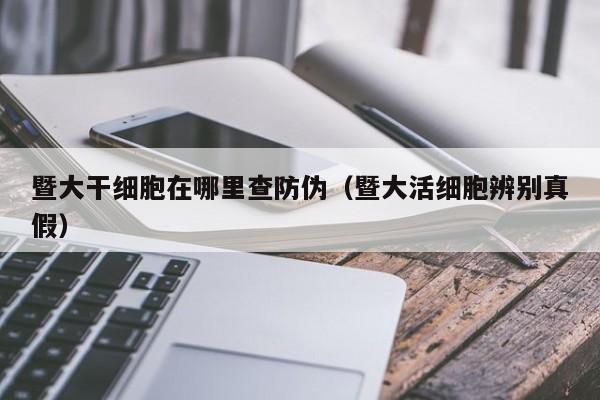 暨大干细胞在哪里查防伪（暨大活细胞辨别真假）