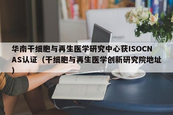 华南干细胞与再生医学研究中心获ISOCNAS认证（干细胞与再生医学创新研究院地址）