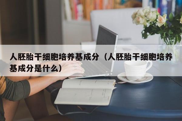 人胚胎干细胞培养基成分（人胚胎干细胞培养基成分是什么）