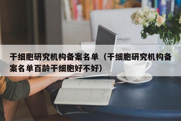 干细胞研究机构备案名单（干细胞研究机构备案名单百龄干细胞好不好）