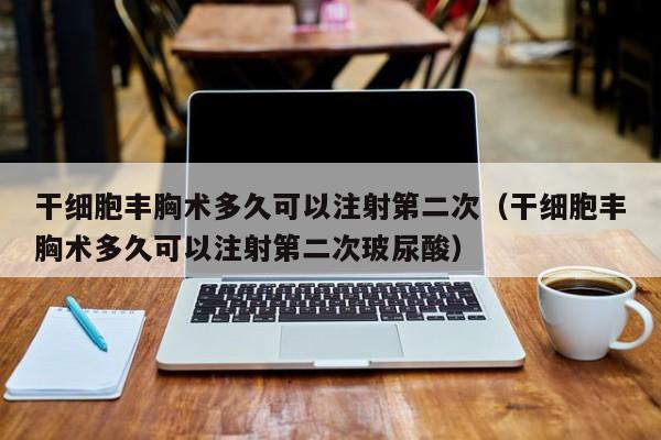 干细胞丰胸术多久可以注射第二次（干细胞丰胸术多久可以注射第二次玻尿酸）