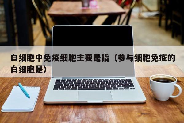 白细胞中免疫细胞主要是指（参与细胞免疫的白细胞是）