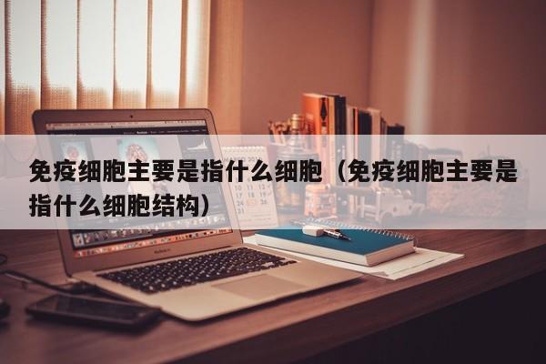 免疫细胞主要是指什么细胞（免疫细胞主要是指什么细胞结构）