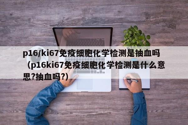 p16/ki67免疫细胞化学检测是抽血吗（p16ki67免疫细胞化学检测是什么意思?抽血吗?）