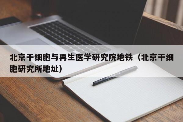 北京干细胞与再生医学研究院地铁（北京干细胞研究所地址）