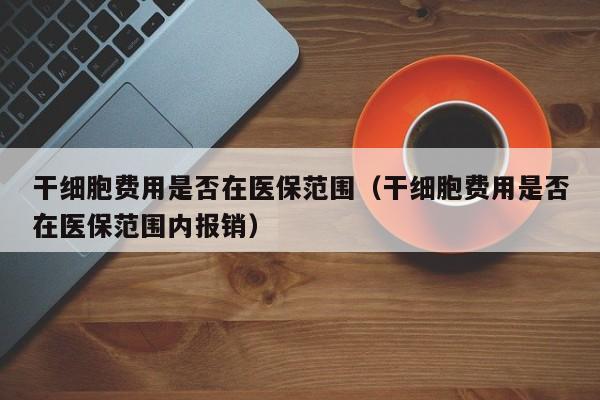 干细胞费用是否在医保范围（干细胞费用是否在医保范围内报销）