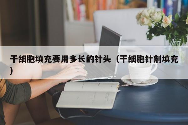 干细胞填充要用多长的针头（干细胞针剂填充）