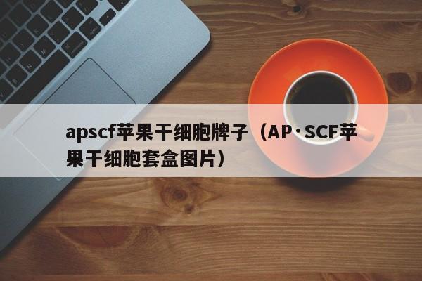 apscf苹果干细胞牌子（AP·SCF苹果干细胞套盒图片）