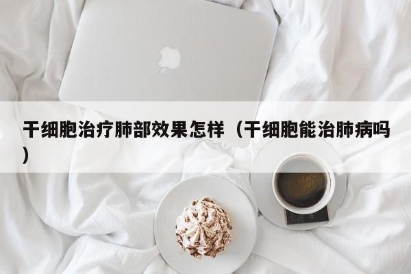 干细胞治疗肺部效果怎样（干细胞能治肺病吗）