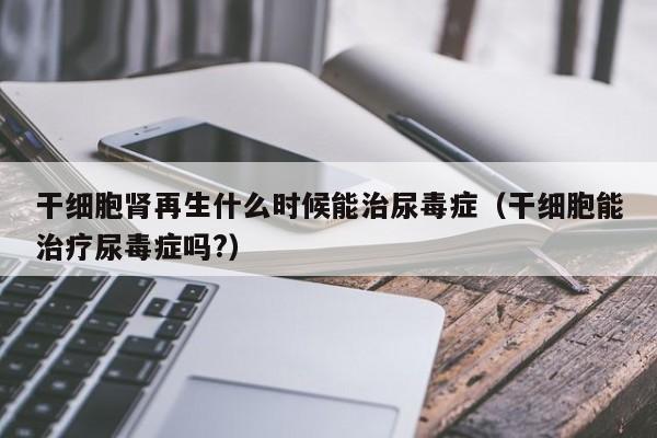 干细胞肾再生什么时候能治尿毒症（干细胞能治疗尿毒症吗?）