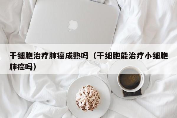 干细胞治疗肺癌成熟吗（干细胞能治疗小细胞肺癌吗）