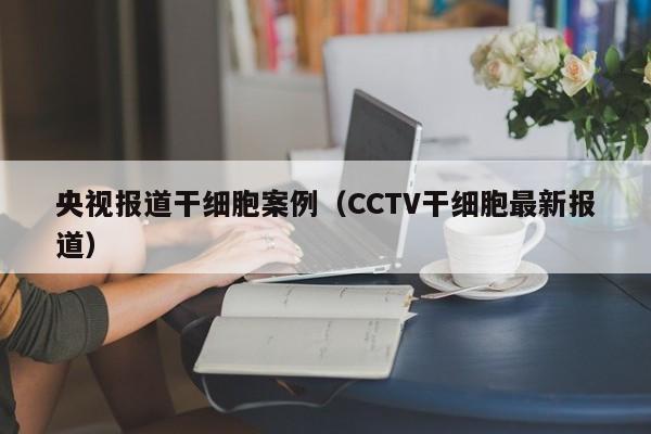 央视报道干细胞案例（CCTV干细胞最新报道）