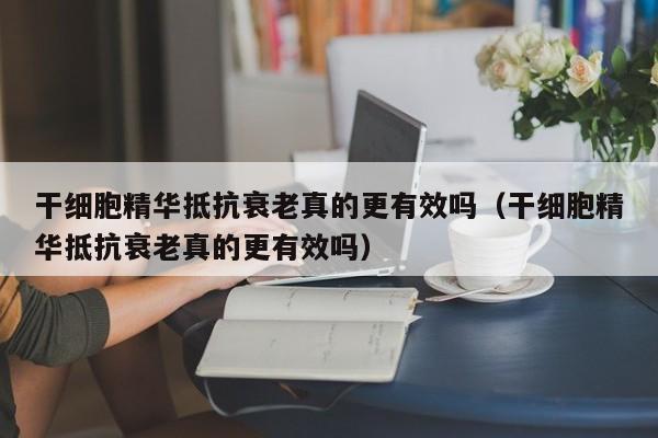 干细胞精华抵抗衰老真的更有效吗（干细胞精华抵抗衰老真的更有效吗）