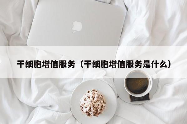 干细胞增值服务（干细胞增值服务是什么）