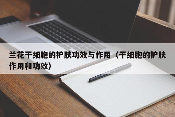 兰花干细胞的护肤功效与作用（干细胞的护肤作用和功效）