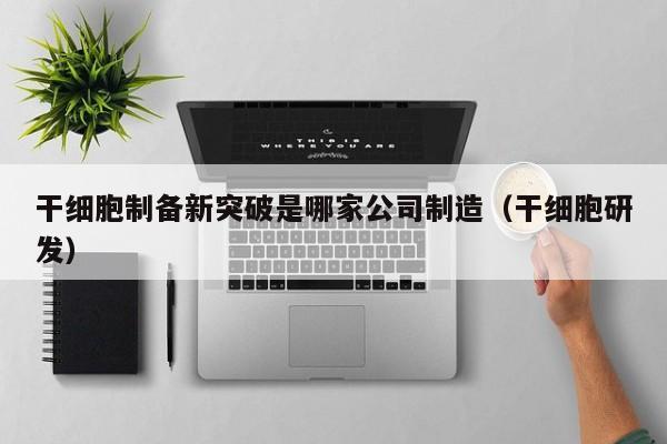 干细胞制备新突破是哪家公司制造（干细胞研发）