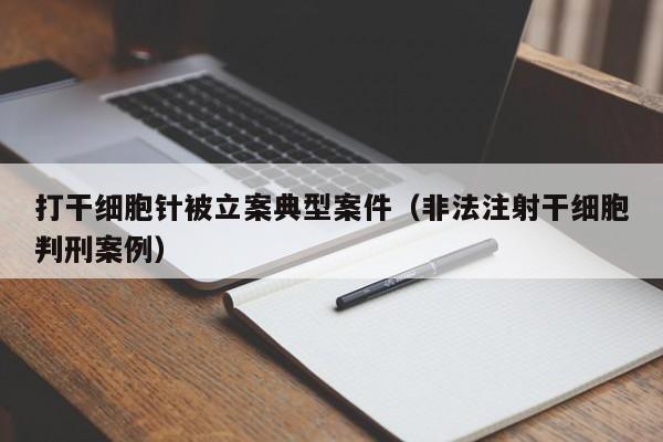 打干细胞针被立案典型案件（非法注射干细胞判刑案例）