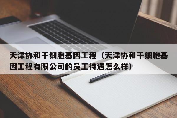 天津协和干细胞基因工程（天津协和干细胞基因工程有限公司的员工待遇怎么样）