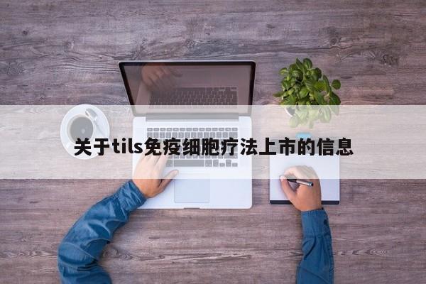 关于tils免疫细胞疗法上市的信息