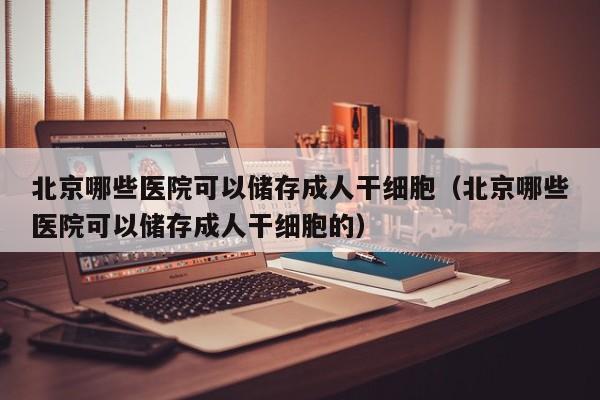 北京哪些医院可以储存成人干细胞（北京哪些医院可以储存成人干细胞的）