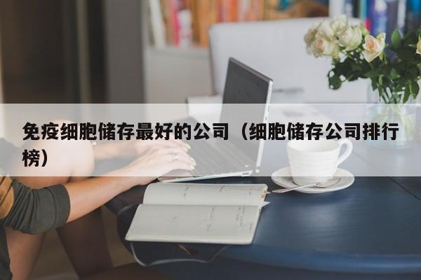 免疫细胞储存最好的公司（细胞储存公司排行榜）