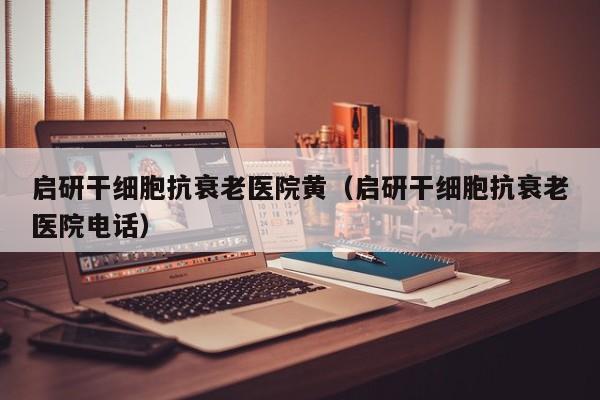 启研干细胞抗衰老医院黄（启研干细胞抗衰老医院电话）