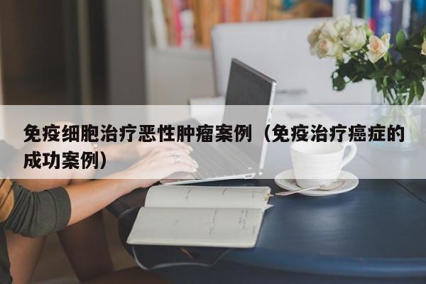 免疫细胞治疗恶性肿瘤案例（免疫治疗癌症的成功案例）