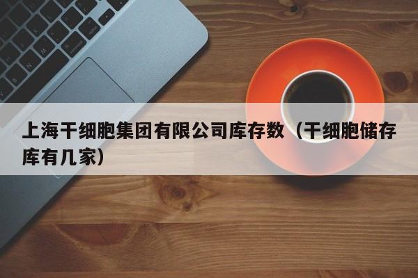 上海干细胞集团有限公司库存数（干细胞储存库有几家）