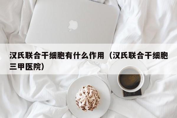 汉氏联合干细胞有什么作用（汉氏联合干细胞三甲医院）