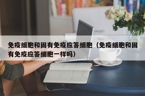 免疫细胞和固有免疫应答细胞（免疫细胞和固有免疫应答细胞一样吗）