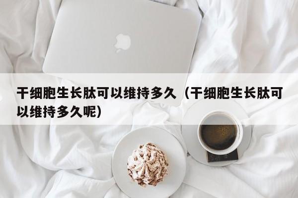 干细胞生长肽可以维持多久（干细胞生长肽可以维持多久呢）