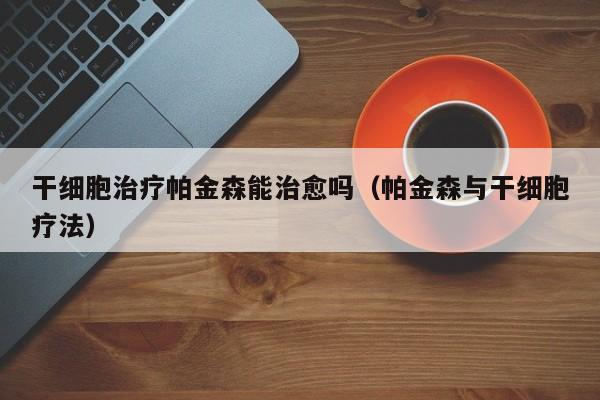 干细胞治疗帕金森能治愈吗（帕金森与干细胞疗法）