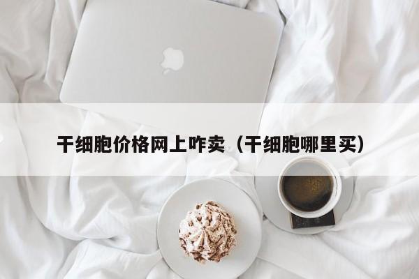 干细胞价格网上咋卖（干细胞哪里买）