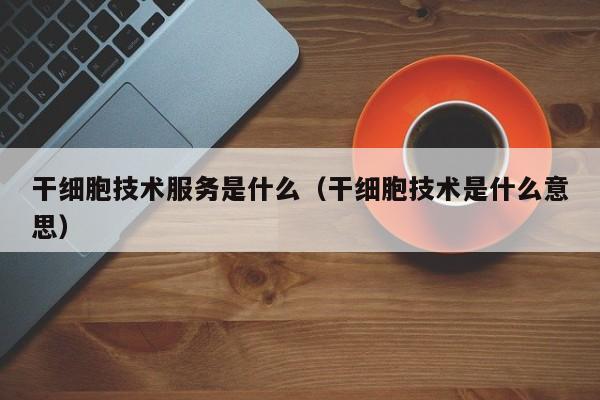 干细胞技术服务是什么（干细胞技术是什么意思）