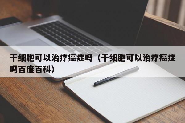 干细胞可以治疗癌症吗（干细胞可以治疗癌症吗百度百科）