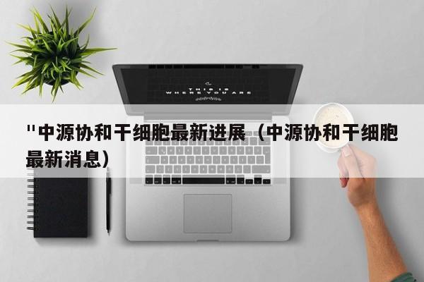 "中源协和干细胞最新进展（中源协和干细胞最新消息）