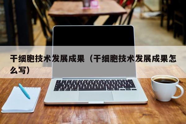 干细胞技术发展成果（干细胞技术发展成果怎么写）