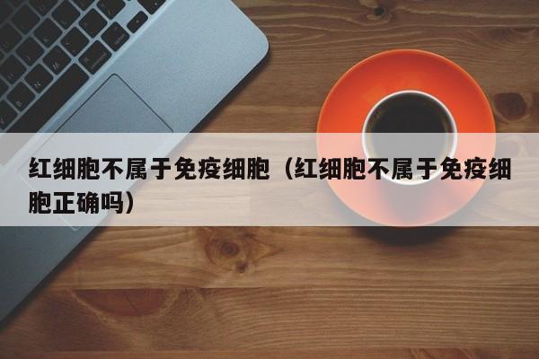 红细胞不属于免疫细胞（红细胞不属于免疫细胞正确吗）