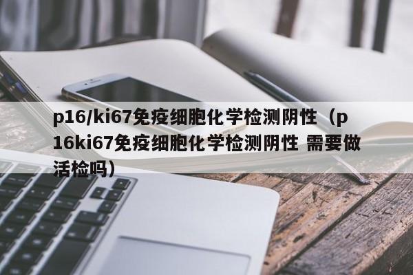 p16/ki67免疫细胞化学检测阴性（p16ki67免疫细胞化学检测阴性 需要做活检吗）