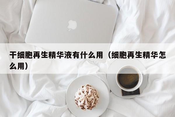 干细胞再生精华液有什么用（细胞再生精华怎么用）