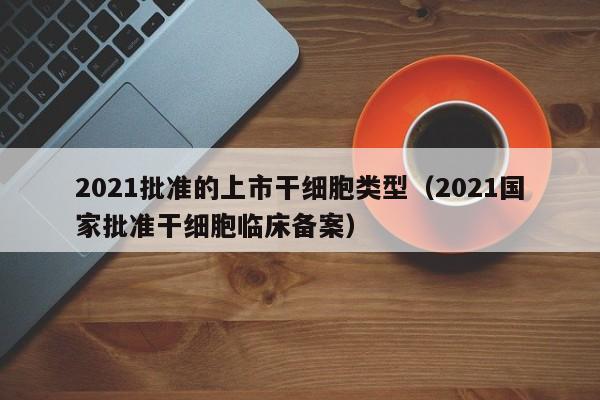 2021批准的上市干细胞类型（2021国家批准干细胞临床备案）