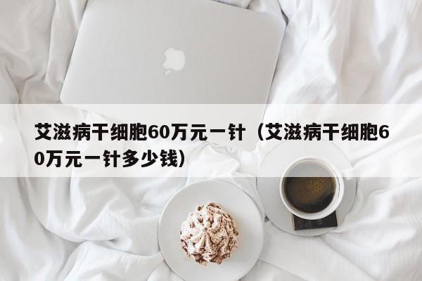 艾滋病干细胞60万元一针（艾滋病干细胞60万元一针多少钱）