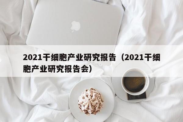 2021干细胞产业研究报告（2021干细胞产业研究报告会）